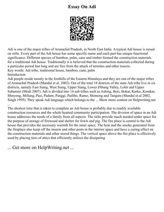 Essay On Adi
Adi is one of the major tribes of Arunachal Pradesh, in North East India. A typical Adi house is raised
on stilts. Every part of the Adi house has some specific name and each part has unique functional
significance. Different species of bamboo, palm, cane and timber formed the construction materials
for a traditional Adi house. Traditionally it is believed that the construction materials collected during
a particular period last long and are free from the attack of termites and other insects.
Key words: Adi tribe, traditional house, bamboo, cane, palm
Introduction
Adi people reside mostly in the foothills of the Eastern Himalaya and they are one of the major tribes
of Arunachal Pradesh (Mandal et al. 2002). Out of the total 18 districts of the state Adi tribe live in six
districts, namely East Siang, West Siang, Upper Siang, Lower Dibang Valley, Lohit and Upper
Subansiri (Modi 2007). Adi is divided into 14 sub tribes such as Ashing, Bori, Bokar, Karko, Komkar,
Minyong, Millang, Pasi, Padam, Panggi, Pailibo, Ramo, Shimong and Tangam (Mandal et.al 2002,
Singh 1995). They speak Adi language which belongs to the ... Show more content on Helpwriting.net
...
The shortest time that is taken to complete an Adi house is probably due to readily available
construction resources and the whole hearted community participation. The division of space in an Adi
house addresses the needs of a family from all aspects. The stilts provide much needed under space for
the purpose of storage of firewood and shelter for fowls and pig. The fire place is central to the Adi
house that provides the necessary warmth for the inner space. The heat and the smoke generated from
the fireplace also keep off the insects and other pests in the interior space and have a curing effect on
the construction materials and other stored things. The vertical space above the fire place is effectively
used by placing tiers of attics that efficiently utilizes the dissipating
... Get more on HelpWriting.net ...
 