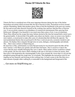 Theme Of Vittorio De Sica
Vittorio De Sica is considered one of the most important directors during the time of the Italian
Neorealism movement which occurred after the fall of fascism in Italy. Neorealism revolves around
realistic filmmaking. Rather than produce glossy films to heal the heartbreak in this post war country,
De Sica and several other directors focused on the working class and how fatal the blow of fascism
was. It was an artistic response to an abundance of commercial entertainment films spewing from
Hollywood. Although it was beautiful it was much more than a piece of art, it was revolutionary.
These films offered not the escape that many Italians desired at the time but instead held a mirror up to
the general public. It showed that if the public cares about one family s story on screen every family s
story matters, a crucial point to make after years of a dictatorship that told them the opposite. The
most predominant themes that are portrayed in De Sica s work are poverty, economic turndown and
choices. He displays these uniquely through mise en scene, dialogue, cinematography and attitude.
The ... Show more content on Helpwriting.net ...
He must have a bike, unfortunately we learn that previously he was forced to pawn his bike off for
food. Antonio s wife Maria acts quickly and sells their bed linens. This is crucial as it shows the
viewer that the most valuable belonging they own is sheets. Many Italian citizens would have related
to this greatly. De Sica also shows others standing in the que to sell items in return for money, their
faces grave with desperation the cinematography in this scene reminds the viewer that it is not just the
protagonist going through this tough time, its everybody. This highlights the neorealism style by not
singling out one character and focusing on the working class. In many scenes in the film there are a
mass amount of people either walking by or noticeable in the background and foreground of the
... Get more on HelpWriting.net ...
 
