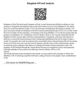 Kingdom Of God Analysis
Kingdom of God The third motif, kingdom of God, is multi layered and difficult to define in a few
sentences. Frequently described by some as the end of times or yet to come (Matthew 6:10), others
look at it as the here and now (Luke 17:21). Several more contradictions describing it include: 1) it
does not consist of talk (1Corinthians 4:20) but it must be proclaimed (Luke 4:43); 2) it is in the world
but not of it (John 18:36); and lastly, 3) it belongs to the least (Matthew 11:11) and are greater than the
greatest in it [Matthew 18:1 4] (Moreau, Corwin, McGee, 2014, p. 81). Closely connected with the
kingdom of God, mission deals with these same paradoxes. Frequently, what may look chaotic to
believers is successful mission because God s timing and establishment has left its mark in today s
world. For example, the weak are empowered to accomplish what is deemed impossible for the strong,
the love of Christ wins over even the worst of enemies, and the active work of missionaries cannot
overlook the quiet workings of the Spirit as it changes the hearts of those around the world. The
kingdom of God threads through the central themes because of evangelism it grows and represents
Christlike attitudes of love and service (Moreau, Corwin, McGee, 2014, p. 81).
Church
The fourth and final motif considered is the church. As Jesus calls his first disciples to follow him
(Matthew 4:18 21) drawing a parallel with God s calling of Israel as His people. God s establishment
of the
... Get more on HelpWriting.net ...
 