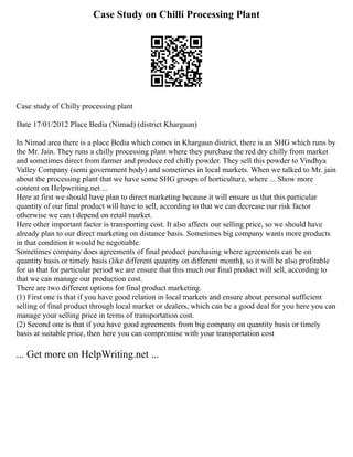 Case Study on Chilli Processing Plant
Case study of Chilly processing plant
Date 17/01/2012 Place Bedia (Nimad) (district Khargaun)
In Nimad area there is a place Bedia which comes in Khargaun district, there is an SHG which runs by
the Mr. Jain. They runs a chilly processing plant where they purchase the red dry chilly from market
and sometimes direct from farmer and produce red chilly powder. They sell this powder to Vindhya
Valley Company (semi government body) and sometimes in local markets. When we talked to Mr. jain
about the processing plant that we have some SHG groups of horticulture, where ... Show more
content on Helpwriting.net ...
Here at first we should have plan to direct marketing because it will ensure us that this particular
quantity of our final product will have to sell, according to that we can decrease our risk factor
otherwise we can t depend on retail market.
Here other important factor is transporting cost. It also affects our selling price, so we should have
already plan to our direct marketing on distance basis. Sometimes big company wants more products
in that condition it would be negotiable.
Sometimes company does agreements of final product purchasing where agreements can be on
quantity basis or timely basis (like different quantity on different month), so it will be also profitable
for us that for particular period we are ensure that this much our final product will sell, according to
that we can manage our production cost.
There are two different options for final product marketing.
(1) First one is that if you have good relation in local markets and ensure about personal sufficient
selling of final product through local market or dealers, which can be a good deal for you here you can
manage your selling price in terms of transportation cost.
(2) Second one is that if you have good agreements from big company on quantity basis or timely
basis at suitable price, then here you can compromise with your transportation cost
... Get more on HelpWriting.net ...
 