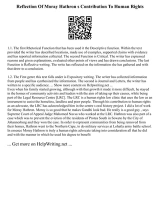 Reflection Of Moray Hathron s Contribution To Human Rights
1.1. The first Rhetorical Function that has been used it the Descriptive function. Within the text
provided the writer has described locations, made use of examples, supported claims with evidence
and has reported information collected. The second Function is Critical. The writer has expressed
reasons and given explanations, evaluated other points of views and has drawn conclusions. The last
Function is Reflective writing. The write has reflected on the information she has gathered and with
that drew to a conclusion.
1.2. The First genre this text falls under is Expository writing. The writer has collected information
from people and has synthesized the information. The second is Journal and Letters, the writer has
written to a specific audience. ... Show more content on Helpwriting.net ...
Even when his family started growing, although with that growth it made it more difficult, he stayed
in the homes of community activists and leaders with the aim of taking up their causes, while being
part of the Legal Resource Centre [LRC]. The LRC is a human rights law clinic that uses the law as an
instrument to assist the homeless, landless and poor people. Through his contribution to human rights
as an advocate, the LRC has acknowledged him in the centre s oral history project. I did a lot of work
for Moray Hathron. Moray is so good that he makes Gandhi look bad. He really is a good guy , says
Supreme Court of Appeal Judge Mahomed Navsa who worked at the LRC. Hathron was also part of a
case which was to prevent the eviction of the residents of Protea South in Soweto by the City of
Johannesburg and they won the case. In order to represent communities from being removed from
their homes, Hathron went to the Northern Cape, to do military services at Lohatla army battle school.
In essence Moray Hathron is truly a human rights advocate taking into consideration all that he did
and with the manner in which he used his degree to benefit
... Get more on HelpWriting.net ...
 