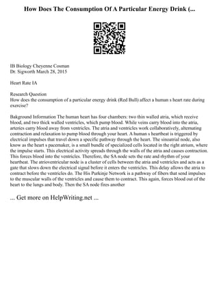 How Does The Consumption Of A Particular Energy Drink (...
IB Biology Cheyenne Cosman
Dr. Sigworth March 28, 2015
Heart Rate IA
Research Question
How does the consumption of a particular energy drink (Red Bull) affect a human s heart rate during
exercise?
Bakground Information The human heart has four chambers: two thin walled atria, which receive
blood, and two thick walled ventricles, which pump blood. While veins carry blood into the atria,
arteries carry blood away from ventricles. The atria and ventricles work collaboratively, alternating
contraction and relaxation to pump blood through your heart. A human s heartbeat is triggered by
electrical impulses that travel down a specific pathway through the heart. The sinoatrial node, also
know as the heart s pacemaker, is a small bundle of specialized cells located in the right atrium, where
the impulse starts. This electrical activity spreads through the walls of the atria and causes contraction.
This forces blood into the ventricles. Therefore, the SA node sets the rate and rhythm of your
heartbeat. The atrioventricular node is a cluster of cells between the atria and ventricles and acts as a
gate that slows down the electrical signal before it enters the ventricles. This delay allows the atria to
contract before the ventricles do. The His Purkinje Network is a pathway of fibers that send impulses
to the muscular walls of the ventricles and cause them to contract. This again, forces blood out of the
heart to the lungs and body. Then the SA node fires another
... Get more on HelpWriting.net ...
 