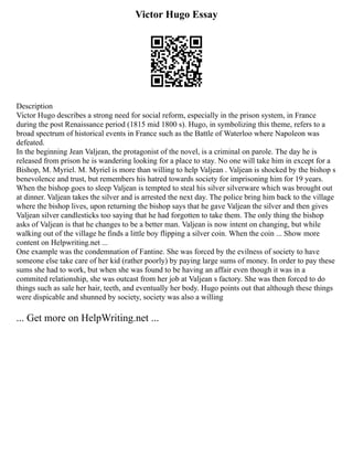 Victor Hugo Essay
Description
Victor Hugo describes a strong need for social reform, especially in the prison system, in France
during the post Renaissance period (1815 mid 1800 s). Hugo, in symbolizing this theme, refers to a
broad spectrum of historical events in France such as the Battle of Waterloo where Napoleon was
defeated.
In the beginning Jean Valjean, the protagonist of the novel, is a criminal on parole. The day he is
released from prison he is wandering looking for a place to stay. No one will take him in except for a
Bishop, M. Myriel. M. Myriel is more than willing to help Valjean . Valjean is shocked by the bishop s
benevolence and trust, but remembers his hatred towards society for imprisoning him for 19 years.
When the bishop goes to sleep Valjean is tempted to steal his silver silverware which was brought out
at dinner. Valjean takes the silver and is arrested the next day. The police bring him back to the village
where the bishop lives, upon returning the bishop says that he gave Valjean the silver and then gives
Valjean silver candlesticks too saying that he had forgotten to take them. The only thing the bishop
asks of Valjean is that he changes to be a better man. Valjean is now intent on changing, but while
walking out of the village he finds a little boy flipping a silver coin. When the coin ... Show more
content on Helpwriting.net ...
One example was the condemnation of Fantine. She was forced by the evilness of society to have
someone else take care of her kid (rather poorly) by paying large sums of money. In order to pay these
sums she had to work, but when she was found to be having an affair even though it was in a
commited relationship, she was outcast from her job at Valjean s factory. She was then forced to do
things such as sale her hair, teeth, and eventually her body. Hugo points out that although these things
were dispicable and shunned by society, society was also a willing
... Get more on HelpWriting.net ...
 