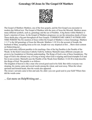 Genealogy Of Jesus In The Gospel Of Matthew
The Gospel of Matthew Matthew, one of the four gospels, and the first Gospel you encounter in
modern day biblical text. The Gospel of Matthew tells the story of Jesus the Messiah. Matthew poses
many different symbols, such as, genealogy and the use of Parables. A big theme within Matthew is
Israel s rejection of Jesus. As the Gospel of Matthew progresses we see the miraculous deeds of Jesus.
These deeds play a big part throughout all four Gospels. COMMENTARY ABOUT AUTHOR AND
TIME PERIOD The firs mention of Jesus within the Gospel of Matthew is Jesus Genealogy. Matthew
1:1 17 is the full genealogy of Jesus the Messiah. Matthew 1:18 24 is the account of Joseph, the
husband of Mary, accepting Jesus as his son. Joseph was very skeptical at first ... Show more content
on Helpwriting.net ...
Jesus used many different parables in his teachings. One of the big Parables is the Parable of the
Weeds. In the book Conscience Catholic Faith by Anthony Marinelli many different concepts are
given to lay foundation to Christian understanding. The Reign of God is one of these foundations. The
reign of God is the ultimate way of living or being when God is reigning and Good triumphs Evil and
Sin in non existent. Marinelli uses the Parable of the Weeds from Matthew 13:24 30 to help describe
this Reign of God. The parable is as follows:
The kingdom of heaven is like a man who sowed good seed in his field. But while everyone was
sleeping, his enemy came and sowed weeds among the wheat, and went away. When the wheat
sprouted and formed heads, then the weeds also appeared.
The owner s servants came to him and said, Sir, didn t you sow good seed in your field? Where then
did the weeds come
... Get more on HelpWriting.net ...
 