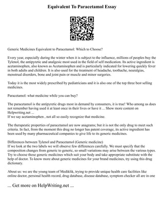Equivalent To Paracetamol Essay
Generic Medicines Equivalent to Paracetamol: Which to Choose?
Every year, especially during the winter when it is subject to the influence, millions of peoples buy the
Tylenol, the antipyretic and analgesic most used in the field of self medication. Its active ingredient is
acetaminophen, also known as Acetaminophen and is particularly indicated for lowering quickly fever
in both adults and children. It is also used for the treatment of headache, toothache, neuralgias,
menstrual disorders, bone and joint pain or muscle and minor surgeries.
Today it is the most widely prescribed by pediatricians and it is also one of the top three best selling
medicines.
Paracetamol: what medicine while you can buy?
The paracetamol is the antipyretic drugs most in demand by consumers, it is true! Who among us does
not remember having used it at least once in their lives or have it ... Show more content on
Helpwriting.net ...
If we say acetaminophen , not all so easily recognize that medicine.
The therapeutic properties of paracetamol are now anagrams; but it is not the only drug to meet such
criteria. In fact, from the moment this drug no longer has patent coverage, its active ingredient has
been used by many pharmaceutical companies to give life to its generic medicines.
Differences between Tylenol and Paracetamol (Generic medicine)
If we look at the two labels we will observe few differences carefully. We must specify that the
composition changes from generic to generic, so small variations may arise between the various types.
Try to choose those generic medicines which suit your body and take appropriate substitute with the
help of doctor. To know more about generic medicines for your brand medicines, try using this drug
dictionary.
About us: we are the young team of Mediklik, trying to provide unique health care facilities like
online doctor, personal health record, drug database, disease database, symptom checker all are in one
... Get more on HelpWriting.net ...
 