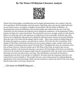 By The Waters Of Babylon Character Analysis
Theme Essay Knowledge is something that can be taught and passed down, but wisdom is derived
from experience. With knowledge, too much can be a bad thing, and a wise person understands they
are not meant to know everything. In Stephen Vincent Benét s By the Waters of Babylon , an
upcoming priest learns the differences between knowledge and wisdom from the use of not only
symbolism, but also character development and an allegorical comparison. At the beginning of John s
journey, he hopes for a sign of good luck. The sign that he receives is an eagle, which not only does he
believe is a good sign, but it also represents an exploration of new knowledge. With this sign, John
believes he is making the right decision by taking this spiritual journey because he has been debating
about the rules of his tribes and the dangers that he could ... Show more content on Helpwriting.net ...
He begins the journey as a priest s son and ends as a priest. All his life, the tribe warned him of the
dangers of The Place of the Gods, but there was not as many dangers as they warned, which causes
him to rethink everything he knows about The Gods Place. Throughout the story, he comments on his
fear of bones; however, when he touches one in The Place of the Gods, he realizes they are not
dangerous and this is the moment he becomes a true priest. His knowledge of the bones was that they
were not to be touched, but he gained insight when he conquered his fears. He comes to the realization
that Gods were not even god, as they were men. This information is too much for the tribe to
comprehend at one time, so he decides to withhold it. He learns from this experience that this is too
much truth for some to handle it. This morphs him into a more mature person by understanding the
significance of too much knowledge. Benét uses this transition to express the moral of the story, being
that the entire truth is not always meant to be
... Get more on HelpWriting.net ...
 