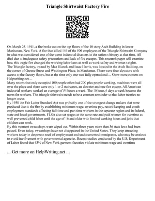 Triangle Shirtwaist Factory Fire
On March 25, 1911, a fire broke out on the top floors of the 10 story Asch Building in lower
Manhattan, New York. A fire that killed 146 of the 500 employees of the Triangle Shirtwaist Company
in what was considered one of the worst industrial disasters in the nation s history at that time. All
died due to inadequate safety precautions and lack of fire escapes. This research paper will examine
how this tragic fire changed the working labor laws as well as work safety and woman s rights.
The Triangle factory, owned by Max Blanck and Isaac Harris, was located in the Asch Building, on
the corner of Greene Street and Washington Place, in Manhattan. There were four elevators with
access to the factory floors, but at the time only one was fully operational ... Show more content on
Helpwriting.net ...
Many rooms that only occupied 100 people often had 200 plus people working, machines were all
over the place and there were only 1 or 2 staircases, an elevator and one fire escape. All American
industrial workers worked an average of 54 hours a week. The 10 hour, 6 days a week became the
norm for workers. The triangle shirtwaist needs to be a constant reminder so that labor treaties no
longer occur.
By 1938 the Fair Labor Standard Act was probably one of the strongest change makers that were
produced due to the fire by establishing minimum wage, overtime pay, record keeping and youth
employment standards affecting full time and part time workers in the separate region and in federal,
state and local governments. FLSA also set wages at the same rate and paid women for overtime as
well prevented child labor until the age of 16 and older with limited working hours and jobs that
children can work.
By this moment sweatshops were wiped out. Within three years more than 36 state laws had been
passed. Even today, sweatshops have not disappeared in the United States. They keep attracting
workers today in desperate need of employment and undocumented immigrants, who may be anxious
to avoid involvement with governmental agencies. Recent studies conducted by the U.S. Department
of Labor found that 63% of New York garment factories violate minimum wage and overtime
... Get more on HelpWriting.net ...
 
