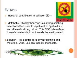 EVENING
   Industrial contribution to pollution (3)—

    Mothballs- Dichlorobenzene is a strong smelling
    insect repellant used to repel moths, fight mildew,
    and eliminate strong odors. This CFC is beneficial
    towards humans but not towards the environment.

   Solution- Take better care of your clothing and
    materials. Also, use eco-friendly chemicals.
 