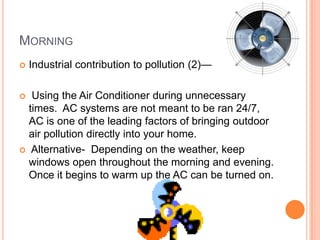 MORNING
   Industrial contribution to pollution (2)—

  Using the Air Conditioner during unnecessary
  times. AC systems are not meant to be ran 24/7,
  AC is one of the leading factors of bringing outdoor
  air pollution directly into your home.
 Alternative- Depending on the weather, keep
  windows open throughout the morning and evening.
  Once it begins to warm up the AC can be turned on.
 