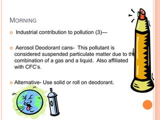 MORNING
   Industrial contribution to pollution (3)—

   Aerosol Deodorant cans- This pollutant is
    considered suspended particulate matter due to the
    combination of a gas and a liquid. Also affiliated
    with CFC’s.

   Alternative- Use solid or roll on deodorant.
 