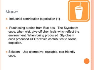 MIDDAY
   Industrial contribution to pollution (1)—

    Purchasing a drink from Buc-ees- The Styrofoam
    cups, when wet, give off chemicals which effect the
    environment. When being produced Styrofoam
    cups produced CFC’s which contributes to ozone
    depletion.

   Solution- Use alternative, reusable, eco-friendly
    cups.
 