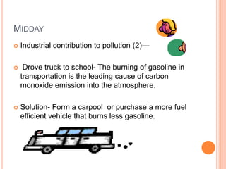 MIDDAY
   Industrial contribution to pollution (2)—

    Drove truck to school- The burning of gasoline in
    transportation is the leading cause of carbon
    monoxide emission into the atmosphere.

   Solution- Form a carpool or purchase a more fuel
    efficient vehicle that burns less gasoline.
 