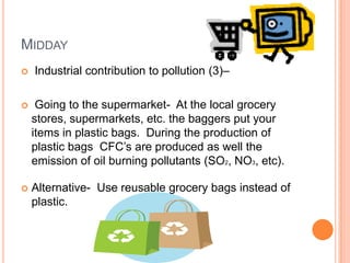 MIDDAY
   Industrial contribution to pollution (3)–

    Going to the supermarket- At the local grocery
    stores, supermarkets, etc. the baggers put your
    items in plastic bags. During the production of
    plastic bags CFC’s are produced as well the
    emission of oil burning pollutants (SO2, NO3, etc).

   Alternative- Use reusable grocery bags instead of
    plastic.
 