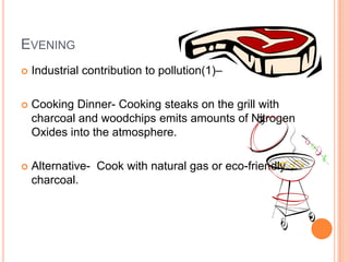 EVENING
   Industrial contribution to pollution(1)–

   Cooking Dinner- Cooking steaks on the grill with
    charcoal and woodchips emits amounts of Nitrogen
    Oxides into the atmosphere.

   Alternative- Cook with natural gas or eco-friendly
    charcoal.
 