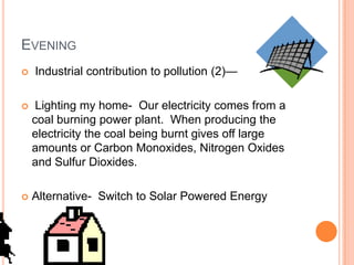 EVENING
   Industrial contribution to pollution (2)—

    Lighting my home- Our electricity comes from a
    coal burning power plant. When producing the
    electricity the coal being burnt gives off large
    amounts or Carbon Monoxides, Nitrogen Oxides
    and Sulfur Dioxides.

   Alternative- Switch to Solar Powered Energy
 