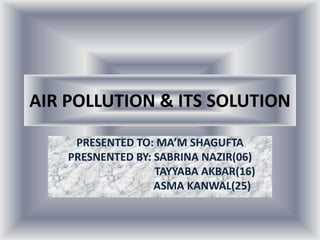 AIR POLLUTION & ITS SOLUTION
PRESENTED TO: MA’M SHAGUFTA
PRESNENTED BY: SABRINA NAZIR(06)
TAYYABA AKBAR(16)
ASMA KANWAL(25)
 