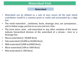 Watershed Visit
Watershed
• Watershed can be defined as a unit of area covers all the land which
contributes runoff to a common point or outlet and surrounded by a ridge
line
• The word watershed , catchment, basin, drainage area, are synonymous ,
and in Indian usage, portion to an area and not a line.
• The term micro ,mini , sub-watershed or any other variation of the terms
indicate hierarchical division of the watershed of a stream , river or a
drainage line.
• Macro watershed (> 50,000 Hect)
• Sub-watershed (10,000 to 50,000 Hect)
• Milli-watershed (1000 to10000 Hect)
• Micro watershed (100 to 1000 Hect)
• Mini watershed (1-100 Hect)
 