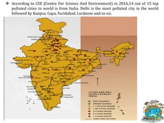  According to CSE (Centre For Science And Environment) in 2016,14 out of 15 top
polluted cities in world is from India. Delhi is the most polluted city in the world
followed by Kanpur, Gaya, Faridabad, Lucknow and so on.
 