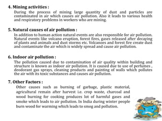 4. Mining activities :
During the process of mining large quantity of dust and particles are
contaminated in air which causes air pollution. Also it leads to various health
and respiratory problems in workers who are mining.
5. Natural causes of air pollution :
In addition to human action natural events are also responsible for air pollution.
Natural events like volcano eruption, forest fires, gases released after decaying
of plants and animals and dust storms etc. Volcanoes and forest fire create dust
and contaminate the air which is widely spread and cause air pollution.
6. Indoor air pollution :
The pollution caused due to contamination of air quality within building and
structure is known as indoor air pollution. It is caused due to use of perfumes ,
deodorant gas sprays, cleaning products and painting of walls which pollutes
the air with its toxic substances and causes air pollution.
7. Other Factors :
Other causes such as burning of garbage, plastic material,
agricultural remain after harvest i.e. crop waste, charcoal and
wood burning for cooking produces lot of harmful gases and
smoke which leads to air pollution. In India during winter people
burn wood for warming which leads to smog and pollution.
 