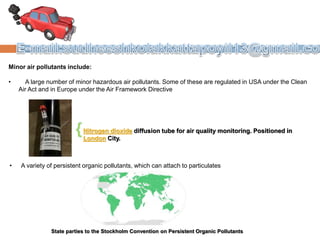 Minor air pollutants include:
• A large number of minor hazardous air pollutants. Some of these are regulated in USA under the Clean
Air Act and in Europe under the Air Framework Directive
Nitrogen dioxide diffusion tube for air quality monitoring. Positioned in
London City.
• A variety of persistent organic pollutants, which can attach to particulates
State parties to the Stockholm Convention on Persistent Organic Pollutants
 