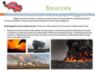 There are various locations, activities or factors which are responsible for releasing pollutants
into the atmosphere. These sources can be classified into two major categories.
Anthropogenic (man-made) sources: These are mostly related to the burning of multiple types of fuel.
• Stationary sources include smoke stacks of power plants, manufacturing facilities (factories) and waste
incinerators, as well as furnaces and other types of fuel-burning heating devices. In developing and poor
countries, traditional biomass burning is the major source of air pollutants; traditional biomass includes
wood, crop waste and dung.
 