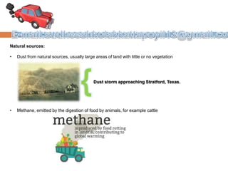Natural sources:
• Dust from natural sources, usually large areas of land with little or no vegetation
• Methane, emitted by the digestion of food by animals, for example cattle
Dust storm approaching Stratford, Texas.
 