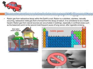 • Radon gas from radioactive decay within the Earth's crust. Radon is a colorless, odorless, naturally
occurring, radioactive noble gas that is formed from the decay of radium. It is considered to be a health
hazard. Radon gas from natural sources can accumulate in buildings, especially in confined areas such
as the basement and it is the second most frequent cause of lung cancer, after cigarette smoking.
 