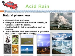 Natural phenomena
• emissions from volcanoes.
• biological processes that occur on the land, in
wetlands, and in the oceans.
• electrical activity in the atmosphere such as
lightning.
• Acidic deposits have been detected in glacial ice
thousands of years old in remote parts of the
globe
 