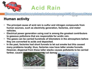 Human activity
• The principal cause of acid rain is sulfur and nitrogen compounds from
human sources, such as electricity generation, factories, and motor
vehicles.
• Electrical power generation using coal is among the greatest contributors
to gaseous pollutions that are responsible for acidic rain.
• The gases can be carried hundreds of kilometers in the atmosphere before
they are converted to acids and deposited.
• In the past, factories had short funnels to let out smoke but this caused
many problems locally; thus, factories now have taller smoke funnels.
However, dispersal from these taller stacks causes pollutants to be carried
farther, causing widespread ecological damage.
 