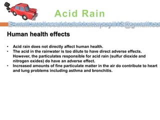 Human health effects
• Acid rain does not directly affect human health.
• The acid in the rainwater is too dilute to have direct adverse effects.
However, the particulates responsible for acid rain (sulfur dioxide and
nitrogen oxides) do have an adverse effect.
• Increased amounts of fine particulate matter in the air do contribute to heart
and lung problems including asthma and bronchitis.
 
