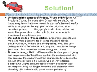 • Understand the concept of Reduce, Reuse and Recycle: Air
Problems Caused By Incineration Of Waste Materials.Do not
throw away items that are of no use to you. In-fact reuse them for
some other purpose. For e.g. you can use old jars to store
cereals or pulses. Many people would like to believe that
waste disappears when it is burnt. In fact the burnt waste is
transformed into ashes and gas.
• Use public mode of transportation: Encourage people to use
more and more public modes of transportation to reduce
pollution. Also, try to make use of car pooling. If you and your
colleagues come from the same locality and have same timings
you can explore this option to save energy and money.
• Conserve energy: Switch off fans and lights when you are going
out. Large amount of fossil fuels are burnt to produce electricity.
You can save the environment from degradation by reducing the
amount of fossil fuels to be burned. Use energy efficient
devices. CFL lights consume less electricity as against their
counterparts. They live longer, consume less electricity, lower
electricity bills and also help you to reduce pollution by
 