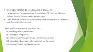  GASES PRESENT IN THE AUTOMOBILE EXHAUST :
Carbon dioxide, Carbon monoxide ,Hydrocarbons, NO, Oxygen, Nitrogen ,
Sulphur dioxide , Sulphur oxide, Nitrogen oxide
 These pollutants released to the atmosphere causes the depletion of ozone and
contribute to greenhouse gases
Motor vehicle emissions can be reduced by:-
1)Controlling vehicle performance
2) Altering fuel composition
3)Modifications in the engine design and operating variables
4)Treatment of exhaust gases after emission from the engine
Alternatives:- Electric car, Natural gas ,etc.
 