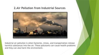 2.Air Pollution from Industrial Sources
Industrial air pollution is when factories, mines, and transportation release
harmful substances into the air. These pollutants can cause health problems
and they can also harm the environment.
 