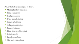 Major Industries causing air pollution
 Mining Product Industries
 Lime production
 Coal preparation
 Glass manufacturing
 Concrete batching
 Asbestos processing
 Cement Industry
 Lime stone crushing plant
 Grinding mills
 Petroleum refining
 Thermal power plants
 