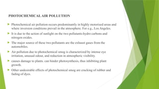PHOTOCHEMICALAIR POLLUTION
 Photochemical air pollution occurs predominantly in highly motorised areas and
where inversion conditions prevail in the atmosphere. For e.g., Los Angeles.
 It is due to the action of sunlight on the two pollutants-hydro carbons and
nitrogen oxides.
 The major source of these two pollutants are the exhaust gases from the
automobiles.
 Air pollution due to photochemical smog is characterized by intense eye
irritation, unusual odour, and reduction in atmospheric visibility.
 causes damage to plants. can hinder photosynthesis, thus inhibiting plant
growth.
 Other undesirable effects of photochemical smog are cracking of rubber and
fading of dyes.
 