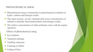 PHOTOCHEMICAL SMOG
 Photochemical smog is formed due to photochemical oxidation of
hydro- carbons and nitrogen oxides
 The major reasons are the volumetrically lower concentrations of
unburnt or partially burnt hydrocarbons and nitrogen oxides.
 The relative concentration of either pollutant varies with the engine
operation.
Effects of photochemical smog
 Eye irritation
 Vegetation damage
 Visibility reduction
 Cracking of rubber
 Fading of Dyes
 