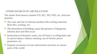 OTHER SOURCES OF AIR POLLUTION
The smoke from houses contains CO, SO , NO, NO2, etc. And soot
₂
particles.
 The wear and tear of asbestos products like roofing materials,
floor tiles, coatings, etc.
 The demolition of buildings cause the presence of dangerous
asbestos dust and fibre in air.
 Incineration of domestic waste, use of Freon’s as refrigerants and
in aerosol sprays, tobacco smoking, use of electric power
generators, etc.
 frequent occurrence of wars and terrorist activities in various
parts of the world.
 
