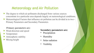 Meteorology and Air Pollution
 The degree to which air pollutants discharged from various sources
concentrate in a particular area depends largely on meteorological conditions.
 Meteorological Factors that influence air pollution can be divided in to two -
Primary Parameters and Secondary Parameters
Primary parameters are:
 Wind direction and speed
 Temperature
 Atmospheric stability
 Mixing height
Secondary parameters are:
• Precipitation
• Humidity
• Solar radiation
• Visibility
 