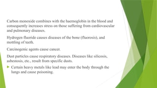 Carbon monoxide combines with the haemoglobin in the blood and
consequently increases stress on those suffering from cardiovascular
and pulmonary diseases.
Hydrogen fluoride causes diseases of the bone (fluorosis), and
mottling of teeth.
Carcinogenic agents cause cancer.
Dust particles cause respiratory diseases. Diseases like silicosis,
asbestosis, etc., result from specific dusts.
 Certain heavy metals like lead may enter the body through the
lungs and cause poisoning.
 