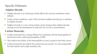 Specific Pollutants
Sulphur Dioxide :
 Sulphur dioxide is an irritant gas which affects the mucous membranes when
inhaled.
 Under certain conditions, some of the air-borne sulphur dioxide gas is oxidised
to sulphur trioxide.
 Sulphur trioxide is a very strong irritant, much stronger than sulphur dioxide,
causing severe bronchospasms at relatively low levels of concentration.
Carbon Monoxide :
 Carbon monoxide has a strong affinity for combining with the haemoglobin of
the blood to form carboxyhaemoglobin, COHb.
 This reduces the ability of the haemoglobin to carry oxygen to the body tissues.
 Carbon-monoxide also affects the central nervous system. It is also responsible
for heart attacks and a high mortality rate.
 