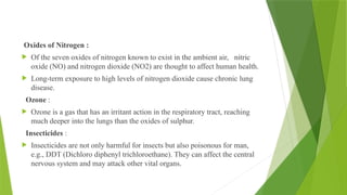 Oxides of Nitrogen :
 Of the seven oxides of nitrogen known to exist in the ambient air, nitric
oxide (NO) and nitrogen dioxide (NO2) are thought to affect human health.
 Long-term exposure to high levels of nitrogen dioxide cause chronic lung
disease.
Ozone :
 Ozone is a gas that has an irritant action in the respiratory tract, reaching
much deeper into the lungs than the oxides of sulphur.
Insecticides :
 Insecticides are not only harmful for insects but also poisonous for man,
e.g., DDT (Dichloro diphenyl trichloroethane). They can affect the central
nervous system and may attack other vital organs.
 