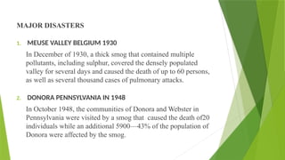 MAJOR DISASTERS
1. MEUSE VALLEY BELGIUM 1930
In December of 1930, a thick smog that contained multiple
pollutants, including sulphur, covered the densely populated
valley for several days and caused the death of up to 60 persons,
as well as several thousand cases of pulmonary attacks.
2. DONORA PENNSYLVANIA IN 1948
In October 1948, the communities of Donora and Webster in
Pennsylvania were visited by a smog that caused the death of20
individuals while an additional 5900—43% of the population of
Donora were affected by the smog.
 