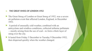 3. THE GREAT SMOG OF LONDON 1952
 The Great Smog of London or Great Smog of 1952, was a severe
air pollution event that affected London, England, in December
1952.
 A period of unusually cold weather, combined with an
anticyclone and windless conditions, collected airborne pollutants
—mostly arising from the use of coal—to form a thick layer of
smog over the city.
 It lasted from Friday 5 December to Tuesday 9 December 1952,
then dispersed quickly when the weather changed.
 
