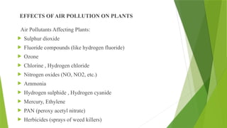 EFFECTS OF AIR POLLUTION ON PLANTS
Air Pollutants Affecting Plants:
 Sulphur dioxide
 Fluoride compounds (like hydrogen fluoride)
 Ozone
 Chlorine , Hydrogen chloride
 Nitrogen oxides (NO, NO2, etc.)
 Ammonia
 Hydrogen sulphide , Hydrogen cyanide
 Mercury, Ethylene
 PAN (peroxy acetyl nitrate)
 Herbicides (sprays of weed killers)
 