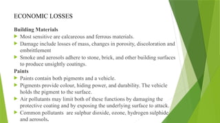 ECONOMIC LOSSES
Building Materials
 Most sensitive are calcareous and ferrous materials.
 Damage include losses of mass, changes in porosity, discoloration and
embrittlement
 Smoke and aerosols adhere to stone, brick, and other building surfaces
to produce unsightly coatings.
Paints
 Paints contain both pigments and a vehicle.
 Pigments provide colour, hiding power, and durability. The vehicle
holds the pigment to the surface.
 Air pollutants may limit both of these functions by damaging the
protective coating and by exposing the underlying surface to attack.
 Common pollutants are sulphur dioxide, ozone, hydrogen sulphide
and aerosols.
 
