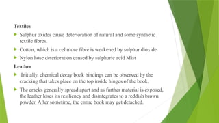 Textiles
 Sulphur oxides cause deterioration of natural and some synthetic
textile fibres.
 Cotton, which is a cellulose fibre is weakened by sulphur dioxide.
 Nylon hose deterioration caused by sulphuric acid Mist
Leather
 Initially, chemical decay book bindings can be observed by the
cracking that takes place on the top inside hinges of the book.
 The cracks generally spread apart and as further material is exposed,
the leather loses its resiliency and disintegrates to a reddish brown
powder. After sometime, the entire book may get detached.
 