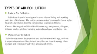 TYPES OF AIR POLLUTION
 Indoor Air Pollution
Pollutions from the housing made materials and living and working
activities of the house. The inside environment of houses often has a higher
level of air pollution than the surroundings in cities and towns.
Causes : Burning of traditional fuel for cooking, temperature, allergens,
tobacco smoke, artificial building materials and poor ventilation , etc.
 Out door Air Pollution
Pollutions from out door services and environmental mixings, such as:
transportation-automobiles, industries-refineries, Atomic energy plant-
nuclear, and community activities-cleaning of streets.
 