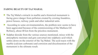 FADING BEAUTY OF TAJ MAHAL
 The Taj Mahal a miracle in marble and a historical monument is
facing grave danger from pollution created by existing foundries,
power houses, railway yards and other industrial units.
 According to some environmentalists, the problem now seems to have
been aggravated because of the commissioning of the Mathura Oil
Refinery, about 40 km from the priceless monument.
 Sulphur dioxide from the various sources mentioned, mixes with the
atmospheric moisture and gets converted into sulphuric acid which
settles down on the exterior of the Taj Mahal. The acid reacts with the
marble (calcium carbonate) and corrosion and discolouration of the
monument is the ultimate result.
 