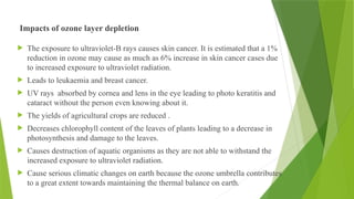 Impacts of ozone layer depletion
 The exposure to ultraviolet-B rays causes skin cancer. It is estimated that a 1%
reduction in ozone may cause as much as 6% increase in skin cancer cases due
to increased exposure to ultraviolet radiation.
 Leads to leukaemia and breast cancer.
 UV rays absorbed by cornea and lens in the eye leading to photo keratitis and
cataract without the person even knowing about it.
 The yields of agricultural crops are reduced .
 Decreases chlorophyll content of the leaves of plants leading to a decrease in
photosynthesis and damage to the leaves.
 Causes destruction of aquatic organisms as they are not able to withstand the
increased exposure to ultraviolet radiation.
 Cause serious climatic changes on earth because the ozone umbrella contributes
to a great extent towards maintaining the thermal balance on earth.
 
