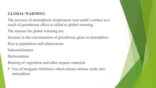 GLOBAL WARMING
The increase of atmospheric temperature near earth’s surface as a
result of greenhouse effect is called as global warming.
The reasons for global warming are:
Increase in the concentration of greenhouse gases in atmosphere.
Rise in population and urbanization
Industrialization
Deforestation
Burning of vegetation and other organic materials
 Use of inorganic fertilizers which release nitrous oxide into
atmosphere
 